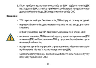 - 34 -
5.	Після прибуття транспортного засобу до ДВК і відбуття членів ДВК
на засідання ДВК, на якому приймаються бюлетені, повідомити про
доставку бюлетенів до ДВК оперативному штабу ОВС
Важливо:
•	 ТВК передає виборчі бюлетені всім ДВК округу на своєму засіданні;
•	 передача бюлетенів здійснюється не раніш як за 3 дні до дня голо-
сування;
•	 виборчі бюлетені від ТВК приймають не менш як 3 члени ДВК;
•	 отримані членами ДВК бюлетені відразу транспортуються до ДВК
членами ДВК, які їх отримали в ТВК, у супроводі працівника орга-
нів внутрішніх справ;
•	 працівник органів внутрішніх справ повинен забезпечити охоро-
ну бюлетенів під час їх транспортування до ДВК;
•	 за можливості упаковки з виборчими бюлетенями повинні бути у
полі зору працівника ОВС;
 