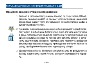 - 36 -
ОХОРОНА ВИБОРЧИХ БЮЛЕТЕНІВ ДО ДНЯ ГОЛОСУВАННЯ В ДВК
Працівник органів внутрішніх справ повинен:
1.	Спільно з головою (заступником голови) та секретарем ДВК об-
стежити приміщення ДВК на предмет цілісності майна, надійності
замків тощо відразу після опечатування сейфу (металевої шафи) з
виборчими бюлетенями.
2.	 Прийнятипідохоронуприміщеннявиборчоїкомісіїтасейф(мета-
леву шафу) з виборчими бюлетенями, який опечатаний стрічкою
зі всіма підписами членів ДВК та скріплений печаткою (працівник
органів внутрішніх справ та голова ДВК роблять записи в робо-
чому зошиті поста з охорони громадського порядку на виборчій
дільниці про прийом-передачу приміщення виборчої комісії та
сейфу з виборчими бюлетенями під охорону міліції).
3.	Виходити на зв’язок з оперативним штабом ОВС та фіксувати час
виходу в робочому зошиті поста з охорони громадського поряд-
ку.
 