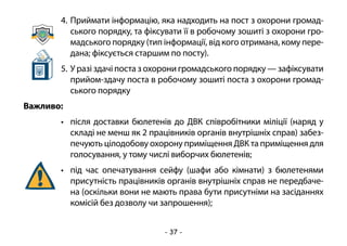 - 37 -
4.	Приймати інформацію, яка надходить на пост з охорони громад-
ського порядку, та фіксувати її в робочому зошиті з охорони гро-
мадського порядку (тип інформації, від кого отримана, кому пере-
дана; фіксується старшим по посту).
5.	У разі здачі поста з охорони громадського порядку — зафіксувати
прийом-здачу поста в робочому зошиті поста з охорони громад-
ського порядку
Важливо:
•	 після доставки бюлетенів до ДВК співробітники міліції (наряд у
складі не менш як 2 працівників органів внутрішніх справ) забез-
печують цілодобову охорону приміщення ДВК та приміщення для
голосування, у тому числі виборчих бюлетенів;
•	 під час опечатування сейфу (шафи або кімнати) з бюлетенями
присутність працівників органів внутрішніх справ не передбаче-
на (оскільки вони не мають права бути присутніми на засіданнях
комісій без дозволу чи запрошення);
 