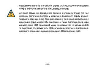 - 38 -
•	 працівники органів внутрішніх справ стрічку, якою опечатується
сейф з виборчими бюлетенями, не підписують;
•	 основне завдання працівників органів внутрішніх справ під час
охорони бюлетенів полягає у збереженні цілісності сейфу з бюле-
тенями та стрічки, якою його опечатано (у разі якщо в приміщенні
лишеодинсейф,уякомузберігаютьсянелишебюлетені,алейінша
документація ДВК, такий сейф може розкриватися на засіданні ДВК
та повторно опечатуватись ДВК), а також недопущенні несанкціо-
нованого проникнення до приміщення ДВК сторонніх осіб.
 