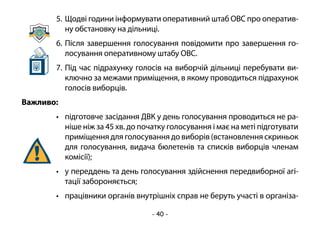 - 40 -
5.	Щодві години інформувати оперативний штаб ОВС про оператив-
ну обстановку на дільниці.
6.	Після завершення голосування повідомити про завершення го-
лосування оперативному штабу ОВС.
7.	Під час підрахунку голосів на виборчій дільниці перебувати ви-
ключно за межами приміщення, в якому проводиться підрахунок
голосів виборців.
Важливо:
•	 підготовче засідання ДВК у день голосування проводиться не ра-
ніше ніж за 45 хв. до початку голосування і має на меті підготувати
приміщення для голосування до виборів (встановлення скриньок
для голосування, видача бюлетенів та списків виборців членам
комісії);
•	 у переддень та день голосування здійснення передвиборної агі-
тації забороняється;
•	 працівники органів внутрішніх справ не беруть участі в організа-
 