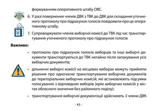 - 43 -
формуванням оперативного штабу ОВС.
6.	У разі повернення членів ДВК з ТВК до ДВК для складання уточне-
ного протоколу про підрахунок голосів повідомити про це опера-
тивному штабу.
7.	Супроводжувати членів виборчої комісії до ТВК під час транспор-
тування уточненого протоколу про підрахунок голосів
Важливо:
•	 протоколи про підрахунок голосів виборців та інші виборчі до-
кументи транспортуються до ТВК негайно після запакування усіх
виборчих документів;
•	 дільничні виборчі комісії на місцевих виборах можуть прийняти
рішення про одночасне транспортування виборчих документів
до територіальних виборчих комісій, які встановлюють підсумки
голосування з відповідних виборів (крім виборчих комісій у міс-
тах обласного значення без районного поділу);
•	 транспортування виборчої документації здійснюють 3 члени ДВК
 