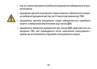 - 45 -
•	 під час транспортування виборчих документів заборонено їх роз-
печатувати;
•	 працівник органів внутрішніх справ повинен забезпечити охоро-
ну виборчої документації під час її транспортування до ТВК;
•	 працівнику органів внутрішніх справ забороняється приймати
пакети з виборчими бюлетенями від членів ДВК;
•	 приймання виборчих документів від членів ДВК здійснюється на
засіданні ТВК, яке проводиться після закінчення голосування і
триває до встановлення підсумків голосування в окрузі.
 