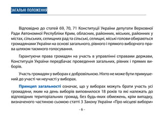 - 6 -
ЗАГАЛЬНІ ПОЛОЖЕННЯ
Відповідно до статей 69, 70, 71 Конституції України депутати Верховної
Ради Автономної Республіки Крим, обласних, районних, міських, районних у
містах, сільських, селищних рад та сільські, селищні, міські голови обираються
громадянами України на основі загального, рівного і прямого виборчого пра-
ва шляхом таємного голосування.
Гарантуючи права громадян на участь в управлінні справами держави,
Конституція України передбачає проведення загальних, рівних і прямих ви-
борів.
Участь громадян у виборах є добровільною. Ніхто не може бути примуше-
ний до участі чи неучасті у виборах.
Принцип загальності означає, що у виборах можуть брати участь усі
громадяни, яким на день виборів виповнилося 18 років та які належать до
відповідних територіальних громад, без будь-яких обмежень, крім випадку,
визначеного частиною сьомою статті 3 Закону України «Про місцеві вибори»
 
