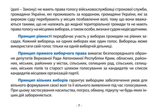 - 7 -
(далі – Закону): не мають права голосу військовослужбовці строкової служби,
громадяни України, які проживають за кордоном, громадяни України, які за
вироком суду перебувають у місцях позбавлення волі, тому що вони вважа-
ються такими, що не належать до жодної територіальної громади та не мають
праваголосунамісцевихвиборах,атакожособи,визнанісудомнедієздатними.
Принцип рівності передбачає участь у виборах громадян на рівних за-
садах. Кожний виборець на одних виборах має один голос. Виборець може
використати свій голос тільки на одній виборчій дільниці.
Принцип прямого виборчого права вимагає безпосереднього обран-
ня депутатів Верховної Ради Автономної Республіки Крим, обласних, район-
них, міських, районних у містах, сільських, селищних рад, сільських, селищ-
них, міських голів та старост шляхом голосування за кандидатів чи список
кандидатів місцевих організацій партії.
Принцип вільних виборів гарантує виборцям забезпечення умов для
вільного формування своєї волі та її вільного виявлення під час голосування.
При цьому застосування насильства, погроз, обману, підкупу чи будь-яких ін-
ших дій забороняється.
 