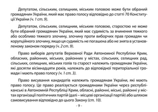- 9 -
Депутатом, сільським, селищним, міським головою може бути обраний
громадянин України, який має право голосу відповідно до статті 70 Конститу-
ції України (ч. 1 ст. 9).
Депутатом, сільським, селищним, міським головою, старостою не може
бути обраний громадянин України, який має судимість за вчинення тяжкого
або особливо тяжкого злочину, злочину проти виборчих прав громадян чи
корупційного злочину, якщо ця судимість не погашена або не знята в установ-
леному законом порядку (ч. 2 ст. 9).
Право виборів депутатів Верховної Ради Автономної Республіки Крим,
обласних, районних, міських, районних у містах, сільських, селищних рад,
сільських, селищних, міських голів та старост належить громадянам України,
які досягли вісімнадцяти років, належать до відповідної територіальної гро-
мади і мають право голосу (ч. 1 ст. 3).
Право висування кандидатів належить громадянам України, які мають
право голосу. Це право реалізується громадянами України через республі-
канські в Автономній Республіці Крим, обласні, районні, міські, районні у міс-
тах організації політичних партій (далі – місцеві організації партій) або шляхом
самовисування відповідно до цього Закону (ст. 10).
 