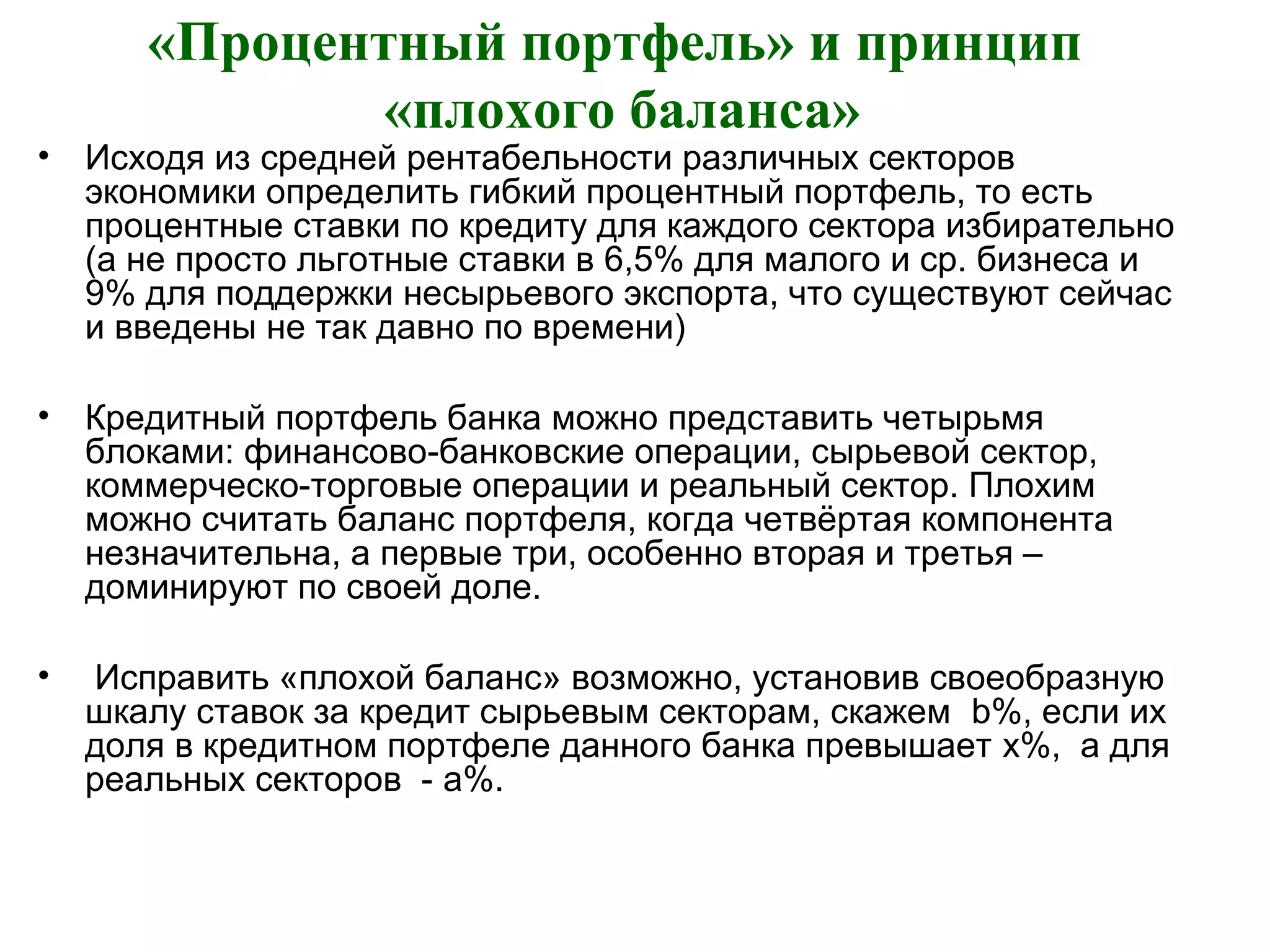 «Процентный портфель» и принцип
«плохого баланса»
• Исходя из средней рентабельности различных секторов
экономики определить гибкий процентный портфель, то есть
процентные ставки по кредиту для каждого сектора избирательно
(а не просто льготные ставки в 6,5% для малого и ср. бизнеса и
9% для поддержки несырьевого экспорта, что существуют сейчас
и введены не так давно по времени)
• Кредитный портфель банка можно представить четырьмя
блоками: финансово-банковские операции, сырьевой сектор,
коммерческо-торговые операции и реальный сектор. Плохим
можно считать баланс портфеля, когда четвёртая компонента
незначительна, а первые три, особенно вторая и третья –
доминируют по своей доле.
• Исправить «плохой баланс» возможно, установив своеобразную
шкалу ставок за кредит сырьевым секторам, скажем b%, если их
доля в кредитном портфеле данного банка превышает x%, а для
реальных секторов - a%.
 