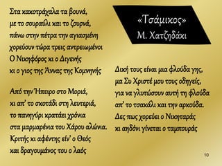 Στα κακοτράχαλα τα βουνά,
με το σουραύλι και το ζουρνά,
πάνω στην πέτρα την αγιασμένη
χορεύουν τώρα τρεις αντρειωμένοι
Ο Νικηφόρος κι ο Διγενής
κι ο γιος της Άννας της Κομνηνής
10
Δική τους είναι μια φλούδα γης,
μα Συ Χριστέ μου τους οδηγείς,
για να γλυτώσουν αυτή τη φλούδα
απ’ το τσακάλι και την αρκούδα.
Δες πως χορεύει ο Νικηταράς
κι αηδόνι γίνεται ο ταμπουράς
Από την Ήπειρο στο Μοριά,
κι απ’ το σκοτάδι στη λευτεριά,
το πανηγύρι κρατάει χρόνια
στα μαρμαρένια του Χάρου αλώνια.
Κριτής κι αφέντης είν’ ο Θεός
και δραγουμάνος του ο λαός
«Τσάμικος»
Μ. Χατζηδάκι
 