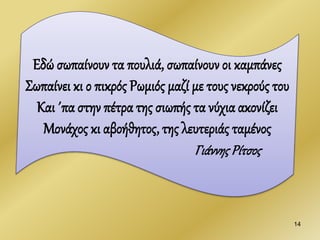 14
Εδώ σωπαίνουν τα πουλιά, σωπαίνουν οι καμπάνες
Σωπαίνει κι ο πικρός Ρωμιός μαζί με τους νεκρούς του
Και ΄πα στην πέτρα της σιωπής τα νύχια ακονίζει
Μονάχος κι αβοήθητος, της λευτεριάς ταμένος
ΓιάννηςΡίτσος
 
