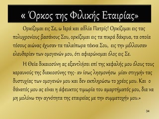 « Όρκος της Φιλικής Εταιρίας»
Ορκίζομαι εις Σε, ω Ιερά και αθλία Πατρίς! Ορκίζομαι εις τας
πολυχρονίους βασάνους Σου, ορκίζομαι εις τα πικρά δάκρυα, τα οποία
τόσους αιώνας έχυσαν τα ταλαίπωρα τέκνα Σου, εις την μέλλουσαν
ελευθερίαν των ομογενών μου, ότι αφιερώνομαι όλος εις Σε.
Η Θεία δικαιοσύνη ας εξαντλήσει επί της κεφαλής μου όλους τους
κεραυνούς της διακιοσύνης της- αν ίσως λησμονήσω μίαν στιγμήν τας
δυστυχίας των ομογενών μου και δεν εκπληρώσω το χρέος μου. Και ο
θάνατός μου ας είναι η άφευκτος τιμωρία του αμαρτήματός μου, δια να
μη μολύνω την αγνότητα της εταιρείας με την συμμετοχήν μου.»
34
 