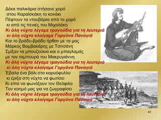 Δέκα παλικάρια στήσανε χορό
στου Καραϊσκάκη το κονάκι
Πέφτουν τα ντουβάρια από το χορό
κι από τις πενιές του Μιχαλάκη
Κι όλη νύχτα λέγαμε τραγούδια για τη λευτεριά
κι όλη νύχτα κλαίγαμε Γοργόνα Παναγιά
Και το βράδυ-βράδυ ήρθαν με τα μας
Μάρκος Βαμβακάρης με Τσιτσάνη
Σμίξαν τα μπουζούκια και ο μπαγλαμάς
με τον ταμπουρά του Μακρυγιάννη
Κι όλη νύχτα λέγαμε τραγούδια για τη λευτεριά
κι όλη νύχτα κλαίγαμε Γοργόνα Παναγιά
Έβαλα ένα βόλι στο καρυόφυλλο
κι έριξα στη νύχτα να φωτίσει
Κι είπα να φωνάξουν τον Θεόφιλο
Τον καημό μας για να ζωγραφίσει
Κι όλη νύχτα λέγαμε τραγούδια για τη λευτεριά
κι όλη νύχτα κλαίγαμε Γοργόνα Παναγιά
41
 