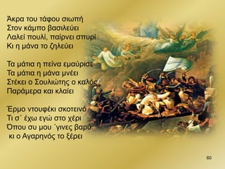 60
Άκρα του τάφου σιωπή
Στον κάμπο βασιλεύει
Λαλεί πουλί, παίρνει σπυρί
Κι η μάνα το ζηλεύει
Τα μάτια η πείνα εμαύρισε
Τα μάτια η μάνα μνέει
Στέκει ο Σουλιώτης ο καλός
Παράμερα και κλαίει
Έρμο ντουφέκι σκοτεινό
Τι σ΄ έχω εγώ στο χέρι
Όπου συ μου ΄γινες βαρύ
κι ο Αγαρηνός το ξέρει
 