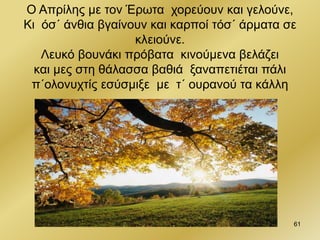 61
Ο Απρίλης με τον Έρωτα χορεύουν και γελούνε,
Κι όσ΄ άνθια βγαίνουν και καρποί τόσ΄ άρματα σε
κλειούνε.
Λευκό βουνάκι πρόβατα κινούμενα βελάζει
και μες στη θάλασσα βαθιά ξαναπετιέται πάλι
π΄ολονυχτίς εσύσμιξε με τ΄ ουρανού τα κάλλη
 