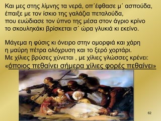 62
Και μες στης λίμνης τα νερά, οπ΄έφθασε μ΄ ασπούδα,
έπαιξε με τον ίσκιο της γαλάζια πεταλούδα,
που ευώδιασε τον ύπνο της μέσα στον άγριο κρίνο
το σκουληκάκι βρίσκεται σ΄ ώρα γλυκιά κι εκείνο.
Μάγεμα η φύσις κι όνειρο στην ομορφιά και χάρη
η μαύρη πέτρα ολόχρυση και το ξερό χορτάρι.
Με χίλιες βρύσες χύνεται , με χίλιες γλώσσες κρένει:
«όποιος πεθαίνει σήμερα χίλιες φορές πεθαίνει»
 