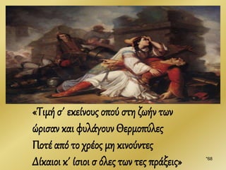 "68
«Τιμή σ΄ εκείνους οπού στη ζωήν των
ώρισαν και φυλάγουν Θερμοπύλες
Ποτέ από το χρέος μη κινούντες
Δίκαιοι κ΄ ίσιοι σ όλες των τες πράξεις»
 