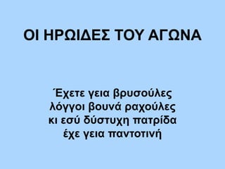 ΟΙ ΗΡΩΙΔΕΣ ΤΟΥ ΑΓΩΝΑ
Έχετε γεια βρυσούλες
λόγγοι βουνά ραχούλες
κι εσύ δύστυχη πατρίδα
έχε γεια παντοτινή
 