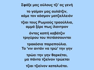 Σφάξε μας ούλους τζι' ας γενή
το γαίμαν μας αυλάτζιν,
κάμε τον κόσμον ματζιελλειόν
τζιαι τους Ρωμιούς τραούλλια,
αμμά ξέρε πως ίλαντρον
όντας κοπή καβάτζιν
τριγύρου του πετάσσουνται
τρακόσια παραπούλια.
Το 'νιν αντάν να τρώ' την γην
τρώει την γην θαρκέται,
μα πάντα τζιείνον τρώεται
τζιαι τζιείνον καταλυέται.
 