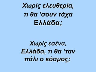 Ελλάδα, τι θα ’ταν
πάλι ο κόσμος;
Χωρίς ελευθερία,
τι θα ’σουν τάχα
Ελλάδα;
Χωρίς εσένα,
 