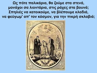 Ως πότε παλικάρια, θα ζούμε στα στενά,
μονάχοι σα λιοντάρια, στις ράχες στα βουνά;
Σπηλιές να κατοικούμε, να βλέπουμε κλαδιά,
να φεύγωμ' απ' τον κόσμον, για την πικρή σκλαβιά;
 