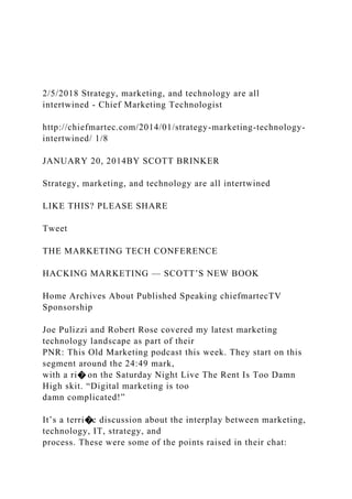 2/5/2018 Strategy, marketing, and technology are all
intertwined - Chief Marketing Technologist
http://chiefmartec.com/2014/01/strategy-marketing-technology-
intertwined/ 1/8
JANUARY 20, 2014BY SCOTT BRINKER
Strategy, marketing, and technology are all intertwined
LIKE THIS? PLEASE SHARE
Tweet
THE MARKETING TECH CONFERENCE
HACKING MARKETING — SCOTT’S NEW BOOK
Home Archives About Published Speaking chiefmartecTV
Sponsorship
Joe Pulizzi and Robert Rose covered my latest marketing
technology landscape as part of their
PNR: This Old Marketing podcast this week. They start on this
segment around the 24:49 mark,
with a ri� on the Saturday Night Live The Rent Is Too Damn
High skit. “Digital marketing is too
damn complicated!”
It’s a terri�c discussion about the interplay between marketing,
technology, IT, strategy, and
process. These were some of the points raised in their chat:
 