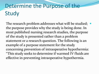 Determine the Purpose of the
Study

The research problem addresses what will be studied;
the purpose provides why the study is being done. In
most published nursing research studies, the purpose
of the study is presented rather than a problem
statement or a research question. The following is an
example of a purpose statement for the study
concerning prevention of intraoperative hypothermia:
“This study seeks to determine if warmed IV fluids are
effective in preventing intraoperative hypothermia.
 