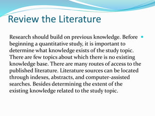Review the Literature

Research should build on previous knowledge. Before
beginning a quantitative study, it is important to
determine what knowledge exists of the study topic.
There are few topics about which there is no existing
knowledge base. There are many routes of access to the
published literature. Literature sources can be located
through indexes, abstracts, and computer-assisted
searches. Besides determining the extent of the
existing knowledge related to the study topic.
 