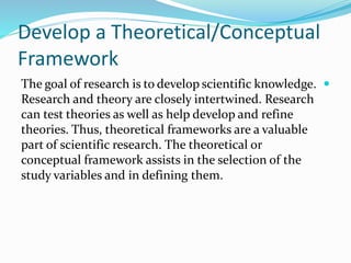 Develop a Theoretical/Conceptual
Framework

The goal of research is to develop scientific knowledge.
Research and theory are closely intertwined. Research
can test theories as well as help develop and refine
theories. Thus, theoretical frameworks are a valuable
part of scientific research. The theoretical or
conceptual framework assists in the selection of the
study variables and in defining them.
 