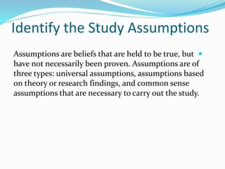 Identify the Study Assumptions

Assumptions are beliefs that are held to be true, but
have not necessarily been proven. Assumptions are of
three types: universal assumptions, assumptions based
on theory or research findings, and common sense
assumptions that are necessary to carry out the study.
 