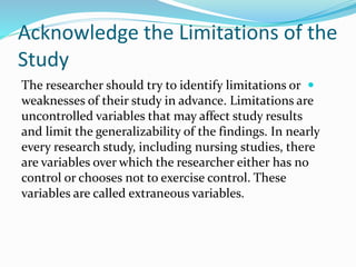Acknowledge the Limitations of the
Study

The researcher should try to identify limitations or
weaknesses of their study in advance. Limitations are
uncontrolled variables that may affect study results
and limit the generalizability of the findings. In nearly
every research study, including nursing studies, there
are variables over which the researcher either has no
control or chooses not to exercise control. These
variables are called extraneous variables.
 