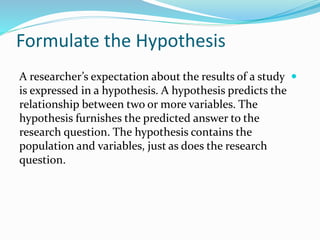 Formulate the Hypothesis

A researcher’s expectation about the results of a study
is expressed in a hypothesis. A hypothesis predicts the
relationship between two or more variables. The
hypothesis furnishes the predicted answer to the
research question. The hypothesis contains the
population and variables, just as does the research
question.
 