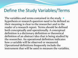 Define the Study Variables/Terms

The variables and terms contained in the study
hypothesis or research question need to be defined so
their meaning is clear to the researcher and to the
reader of a research report. Terms should be defined
both conceptually and operationally. A conceptual
definition is a dictionary definition or theoretical
definition of an abstract idea that is being studied by
the researcher. An operational definition indicates
how a variable will be observed or measured.
Operational definitions frequently include the
instrument that will be used to measure the variables.
 
