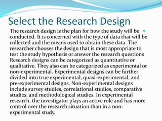 Select the Research Design

The research design is the plan for how the study will be
conducted. It is concerned with the type of data that will be
collected and the means used to obtain these data. The
researcher chooses the design that is most appropriate to
test the study hypothesis or answer the research questions
Research designs can be categorized as quantitative or
qualitative. They also can be categorized as experimental or
non-experimental. Experimental designs can be further
divided into true experimental, quasi-experimental, and
pre-experimental designs. Non-experimental designs
include survey studies, correlational studies, comparative
studies, and methodological studies. In experimental
research, the investigator plays an active role and has more
control over the research situation than in a non-
experimental study.
 