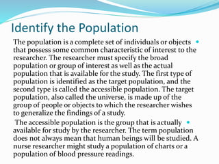 Identify the Population

The population is a complete set of individuals or objects
that possess some common characteristic of interest to the
researcher. The researcher must specify the broad
population or group of interest as well as the actual
population that is available for the study. The first type of
population is identified as the target population, and the
second type is called the accessible population. The target
population, also called the universe, is made up of the
group of people or objects to which the researcher wishes
to generalize the findings of a study.

The accessible population is the group that is actually
available for study by the researcher. The term population
does not always mean that human beings will be studied. A
nurse researcher might study a population of charts or a
population of blood pressure readings.
 