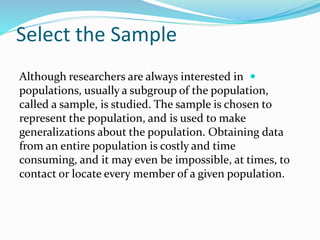 Select the Sample

Although researchers are always interested in
populations, usually a subgroup of the population,
called a sample, is studied. The sample is chosen to
represent the population, and is used to make
generalizations about the population. Obtaining data
from an entire population is costly and time
consuming, and it may even be impossible, at times, to
contact or locate every member of a given population.
 
