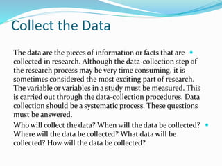 Collect the Data

The data are the pieces of information or facts that are
collected in research. Although the data-collection step of
the research process may be very time consuming, it is
sometimes considered the most exciting part of research.
The variable or variables in a study must be measured. This
is carried out through the data-collection procedures. Data
collection should be a systematic process. These questions
must be answered.

Who will collect the data? When will the data be collected?
Where will the data be collected? What data will be
collected? How will the data be collected?
 