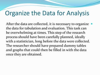 Organize the Data for Analysis

After the data are collected, it is necessary to organize
the data for tabulation and evaluation. This task can
be overwhelming at times. This step of the research
process should have been carefully planned, ideally
with a statistician, long before the data were collected.
The researcher should have prepared dummy tables
and graphs that could then be filled in with the data
once they are obtained.
 