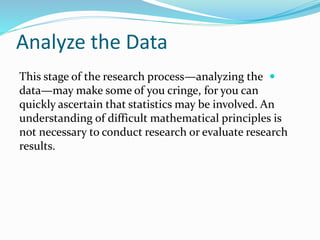 Analyze the Data

This stage of the research process—analyzing the
data—may make some of you cringe, for you can
quickly ascertain that statistics may be involved. An
understanding of difficult mathematical principles is
not necessary to conduct research or evaluate research
results.
 