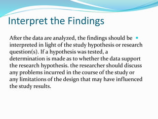 Interpret the Findings

After the data are analyzed, the findings should be
interpreted in light of the study hypothesis or research
question(s). If a hypothesis was tested, a
determination is made as to whether the data support
the research hypothesis. the researcher should discuss
any problems incurred in the course of the study or
any limitations of the design that may have influenced
the study results.
 