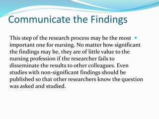 Communicate the Findings

This step of the research process may be the most
important one for nursing. No matter how significant
the findings may be, they are of little value to the
nursing profession if the researcher fails to
disseminate the results to other colleagues. Even
studies with non-significant findings should be
published so that other researchers know the question
was asked and studied.
 