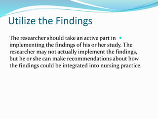 Utilize the Findings

The researcher should take an active part in
implementing the findings of his or her study. The
researcher may not actually implement the findings,
but he or she can make recommendations about how
the findings could be integrated into nursing practice.
 