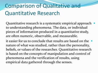Comparison of Qualitative and
Quantitative Research

Quantitative research is a systematic empirical approach
to understanding phenomena. The data, or individual
pieces of information produced in a quantitative study,
are often numeric, observable, and measurable.

it easier for us to conclude that results are based on the
nature of what was studied, rather than the personality,
beliefs, or values of the researcher. Quantitative research
is based on the concepts of manipulation and control of
phenomena and the verification of results, using
empirical data gathered through the senses.
 