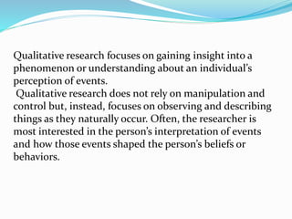 Qualitative research focuses on gaining insight into a
phenomenon or understanding about an individual’s
perception of events.
Qualitative research does not rely on manipulation and
control but, instead, focuses on observing and describing
things as they naturally occur. Often, the researcher is
most interested in the person’s interpretation of events
and how those events shaped the person’s beliefs or
behaviors.
 