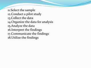 11.Select the sample
12.Conduct a pilot study
13.Collect the data
14.Organize the data for analysis
15.Analyze the data
16.Interpret the findings
17.Communicate the findings
18.Utilize the findings
 