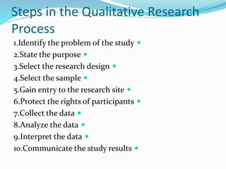 Steps in the Qualitative Research
Process

1.Identify the problem of the study

2.State the purpose

3.Select the research design

4.Select the sample

5.Gain entry to the research site

6.Protect the rights of participants

7.Collect the data

8.Analyze the data

9.Interpret the data

10.Communicate the study results
 
