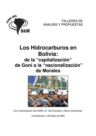 Cochabe FebreroTALLERES
                                                DE
                             ANALISIS Y PROPUESTAS




     Los Hidrocarburos en
            Bolivia:
     de la “capitalización”
 de Goni a la “nacionalización”
           de Morales




Con la participación del GAMS, Dr. Saul Escalera y Marco Gandarillas.

                 Cochabamba, 4 de Mayo de 2006
 