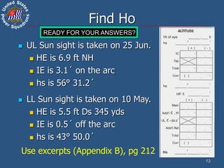 13
Find Ho
 UL Sun sight is taken on 25 Jun.
 HE is 6.9 ft NH
 IE is 3.1´ on the arc
 hs is 56° 31.2´
Use excerpts (Appendix B), pg 212
 LL Sun sight is taken on 10 May.
 HE is 5.5 ft Ds 345 yds
 IE is 0.5´ off the arc
 hs is 43° 50.0´
15 13 11 9 7 5 4 3 2 1
READY FOR YOUR ANSWERS?
 