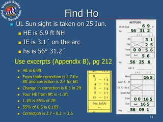 14
Find Ho
 UL Sun sight is taken on 25 Jun.
 HE is 6.9 ft NH
 IE is 3.1´ on the arc
 hs is 56° 31.2´
6 9
56 31 2
3 1
2 5
56 25 6
0 0 5 6
5 6
–
16 5
0 0
– 16 5
16 5
56 09 1
 HE is 6.9ft
 From table correction is 2.7 for
8ft and correction is 2.4 for 6ft
 Change in correction is 0.3 in 2ft
 Your HE from 8ft is -1.1ft
 1.1ft is 55% of 2ft
 55% of 0.3 is 0.165
 Correction is 2.7 - 0.2 = 2.5
Use excerpts (Appendix B), pg 212
 