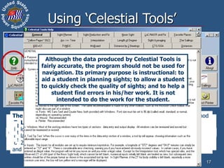 Sight Planner – calculate the twilight times for a selected date and location and
find the azimuth, altitude, and magnitude of the visible navigational bodies at a
selected time, as a list or a star chart. It will also find the times of moonrise and
moonset, the phase of the Moon, and the availability of acceptable Sun-Moon
fixes.
Sight Averaging – analyze a run of sights and calculate the average watch
time and sextant altitude.
CTS/SOA – calculate the “Course to Steer” and “Speed of Advance” for a
course and speed affected by current.
Arc <=> Time – convert an angular value to its equivalent time and vice versa.
Distances – a distance to the natural horizon calculator, a geographical range of
visibility of an object calculator, and three distance by vertical angle calculators.
Interpolation – will do single or double interpolation, and includes
a sexagesimal-to-decimal converter.
60D=ST – calculate speed, time, or distance when two of the values are known.
Yellow Pages – will produce the values of the Nautical Almanac Increments
and Corrections table.
Dist. by 2 Brngs – calculate the distance to a fixed object (and related
quantities) by taking two bearings on the object from a moving vessel.
17
Using ‘Celestial Tools’
Sight Reduction and Fix – completely reduce a sight to intercept and azimuth
by the Law of Cosines method, allowing students to check the quality of their
sights while still “at the beach”. After a minimum of two sights are reduced and
saved, you have the option of establishing a fix using sights selected from the
list of up to ten.
Noon Sight – calculate the time of Local Apparent Noon (LAN) for a selected
date and longitude, and then calculates latitude from a noon sight. It will also
calculate longitude from the observed zone time for LAN.
LoC/NASR and Fix – allows the user to enter data from the upper part of
a sight reduction form (derived from data extracted from the Nautical
Almanac) and reduce the sight using the Law of Cosines and Nautical
Almanac Sight Reduction methods, giving the same intermediate and final
values as would be obtained with a manual reduction.
The Sailings – calculate, using mid-latitude or Mercator sailing, or the method
used in VPP2, course and distance from initial and final positions, final position
from initial position, course, and distance, and set and drift from DR position,
fix position, and elapsed time. It will also calculate, using great circle sailing,
initial course and distance or final position, plus maximum latitude, final course,
and points on the great circle route.
TVMDC – will update the values of the compass variables (True, Variation,
Magnetic, Deviation, and Compass) when any one is changed. It will also
calculate the value of variation for a selected year based on the data provided
on a chart.
MoBoard – perform several calculations typically done on a maneuvering
board, e.g. Closest Point of Approach between two moving vessels (or
between a moving vessel and a stationary object), course and speed of
contact vessel, true wind from apparent wind.
Favorite Places – save the latitudes, longitudes, range of useful azimuths,
type of horizon, and dip short distance for locations that will be reused for
sight-taking sessions. Automatically loads this date into the Sight Planner.
Length of Degree – calculate the length of a degree of latitude and
longitude in various linear units for both a spherical earth for a specified
latitude, north or south. The WGS84 spheroid output duplicates Bowditch
2002 Table 7.
Although the data produced by Celestial Tools is
fairly accurate, the program should not be used for
navigation. Its primary purpose is instructional: to
aid a student in planning sights; to allow a student
to quickly check the quality of sights; and to help a
student find errors in his/her work. It is not
intended to do the work for the student.
 