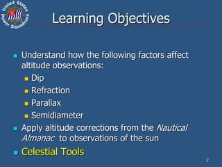 2
Learning Objectives
 Understand how the following factors affect
altitude observations:
 Dip
 Refraction
 Parallax
 Semidiameter
 Apply altitude corrections from the Nautical
Almanac to observations of the sun
 Celestial Tools
 
