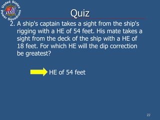 22
2. A ship's captain takes a sight from the ship's
rigging with a HE of 54 feet. His mate takes a
sight from the deck of the ship with a HE of
18 feet. For which HE will the dip correction
be greatest?
HE of 54 feet
Quiz
 